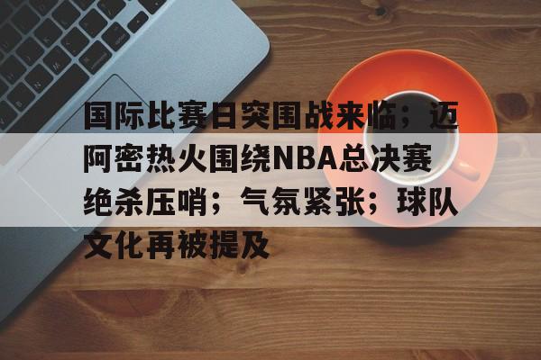 国际比赛日突围战来临；迈阿密热火围绕NBA总决赛绝杀压哨；气氛紧张；球队文化再被提及的简单介绍